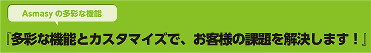 多彩な機能とカスタマイズで、お客様の課題を解決します！